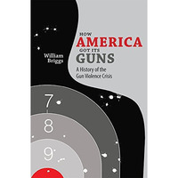 How America Got Its Guns: A History Of The Gun Violence Crisis [Paperback]